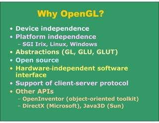 Why OpenGL?
• Device independence
• Platform independence
– SGI Irix, Linux, Windows
• Abstractions (GL, GLU, GLUT)
• Open source
• Hardware-independent software
interface
• Support of client-server protocol
• Other APIs
– OpenInventor (object-oriented toolkit)
– DirectX (Microsoft), Java3D (Sun)
 