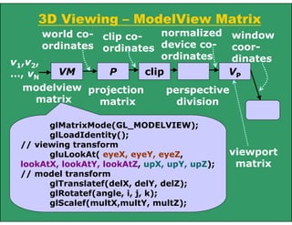 3D Viewing – ModelView Matrix
VM
v1,v2,
…, vN
P clip
modelview
matrix
projection
matrix
world co-
ordinates
perspective
division
VP
viewport
matrix
clip co-
ordinates
normalized
device co-
ordinates
window
coor-
dinates
glMatrixMode(GL_MODELVIEW);
glLoadIdentity();
// viewing transform
gluLookAt( eyeX, eyeY, eyeZ,
lookAtX, lookAtY, lookAtZ, upX, upY, upZ);
// model transform
glTranslatef(delX, delY, delZ);
glRotatef(angle, i, j, k);
glScalef(multX,multY, multZ);
 