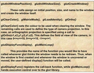 glutInitWindowPosition(), glutInitWindowSize(), glutCreateWindow()
These calls assign an initial position, size, and name to the window
and create the window itself.
glClearColor(), glMatrixMode(), glLoadIdentity(), glOrtho()
glClearColor() sets the colour to be used when clearing the window. The
remaining calls are used to define the type of camera projection. In this
case, an orthographic projection is specified using a call to
glOrtho(x1,x2,y1,y2,z1,z2). This defines the field of view of the camera, in
this case 0<=x<=10, 0<=y<=10, -1<=z<=1.
glutDisplayFunc(display), glutMainLoop()
This provides the name of the function you would like to have
called whenever glut thinks the window needs to be redrawn. Thus, when
the window is first created and whenever the window is uncovered or
moved, the user-defined display() function will be called.
glutDisplayFunc() registers the call-back function, while glutMainLoop()
hands execution control over to the glut library.
 
