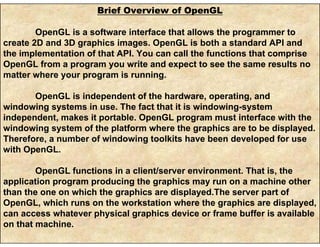 Brief Overview of OpenGL
OpenGL is a software interface that allows the programmer to
create 2D and 3D graphics images. OpenGL is both a standard API and
the implementation of that API. You can call the functions that comprise
OpenGL from a program you write and expect to see the same results no
matter where your program is running.
OpenGL is independent of the hardware, operating, and
windowing systems in use. The fact that it is windowing-system
independent, makes it portable. OpenGL program must interface with the
windowing system of the platform where the graphics are to be displayed.
Therefore, a number of windowing toolkits have been developed for use
with OpenGL.
OpenGL functions in a client/server environment. That is, the
application program producing the graphics may run on a machine other
than the one on which the graphics are displayed.The server part of
OpenGL, which runs on the workstation where the graphics are displayed,
can access whatever physical graphics device or frame buffer is available
on that machine.
 
