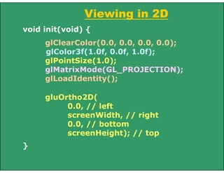 Viewing in 2D
void init(void) {
glClearColor(0.0, 0.0, 0.0, 0.0);
glColor3f(1.0f, 0.0f, 1.0f);
glPointSize(1.0);
glMatrixMode(GL_PROJECTION);
glLoadIdentity();
gluOrtho2D(
0.0, // left
screenWidth, // right
0.0, // bottom
screenHeight); // top
}
 