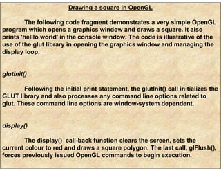 Drawing a square in OpenGL
The following code fragment demonstrates a very simple OpenGL
program which opens a graphics window and draws a square. It also
prints 'helllo world' in the console window. The code is illustrative of the
use of the glut library in opening the graphics window and managing the
display loop.
glutInit()
Following the initial print statement, the glutInit() call initializes the
GLUT library and also processes any command line options related to
glut. These command line options are window-system dependent.
display()
The display() call-back function clears the screen, sets the
current colour to red and draws a square polygon. The last call, glFlush(),
forces previously issued OpenGL commands to begin execution.
 