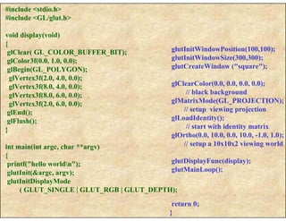 #include <stdio.h>
#include <GL/glut.h>
void display(void)
{
glClear( GL_COLOR_BUFFER_BIT);
glColor3f(0.0, 1.0, 0.0);
glBegin(GL_POLYGON);
glVertex3f(2.0, 4.0, 0.0);
glVertex3f(8.0, 4.0, 0.0);
glVertex3f(8.0, 6.0, 0.0);
glVertex3f(2.0, 6.0, 0.0);
glEnd();
glFlush();
}
int main(int argc, char **argv)
{
printf("hello worldn");
glutInit(&argc, argv);
glutInitDisplayMode
( GLUT_SINGLE | GLUT_RGB | GLUT_DEPTH);
glutInitWindowPosition(100,100);
glutInitWindowSize(300,300);
glutCreateWindow ("square");
glClearColor(0.0, 0.0, 0.0, 0.0);
// black background
glMatrixMode(GL_PROJECTION);
// setup viewing projection
glLoadIdentity();
// start with identity matrix
glOrtho(0.0, 10.0, 0.0, 10.0, -1.0, 1.0);
// setup a 10x10x2 viewing world
glutDisplayFunc(display);
glutMainLoop();
return 0;
}
 