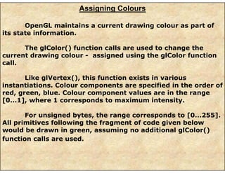 Assigning Colours
OpenGL maintains a current drawing colour as part of
its state information.
The glColor() function calls are used to change the
current drawing colour - assigned using the glColor function
call.
Like glVertex(), this function exists in various
instantiations. Colour components are specified in the order of
red, green, blue. Colour component values are in the range
[0...1], where 1 corresponds to maximum intensity.
For unsigned bytes, the range corresponds to [0...255].
All primitives following the fragment of code given below
would be drawn in green, assuming no additional glColor()
function calls are used.
 