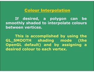 Colour Interpolation
If desired, a polygon can be
smoothly shaded to interpolate colours
between vertices.
This is accomplished by using the
GL_SMOOTH shading mode (the
OpenGL default) and by assigning a
desired colour to each vertex.
 