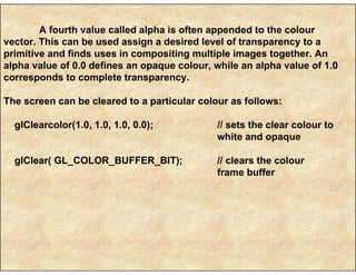 A fourth value called alpha is often appended to the colour
vector. This can be used assign a desired level of transparency to a
primitive and finds uses in compositing multiple images together. An
alpha value of 0.0 defines an opaque colour, while an alpha value of 1.0
corresponds to complete transparency.
The screen can be cleared to a particular colour as follows:
glClearcolor(1.0, 1.0, 1.0, 0.0); // sets the clear colour to
white and opaque
glClear( GL_COLOR_BUFFER_BIT); // clears the colour
frame buffer
 