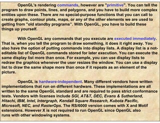 OpenGL's rendering commands, however are "primitive". You can tell the
program to draw points, lines, and polygons, and you have to build more complex
entities upon these. There are no special-purpose functions that you can call to
create graphs, contour plots, maps, or any of the other elements we are used to
getting from "old standby programs”. With OpenGL, you have to build these
things up yourself.
With OpenGL any commands that you execute are executed immediately.
That is, when you tell the program to draw something, it does it right away. You
also have the option of putting commands into display lists. A display list is a not-
editable list of OpenGL commands stored for later execution. You can execute the
same display list more than once. For example, you can use display lists to
redraw the graphics whenever the user resizes the window. You can use a display
list to draw the same shape more than once if it repeats as an element of the
picture.
OpenGL is hardware-independent. Many different vendors have written
implementations that run on different hardware. These implementations are all
written to the same OpenGL standard and are required to pass strict conformance
tests. Vendors with licenses include SGI, AT&T, DEC, Evans & Sutherland,
Hitachi, IBM, Intel, Intergraph, Kendall Square Research, Kubota Pacific,
Microsoft, NEC, and RasterOps. The RS/6000 version comes with X and Motif
extensions. However X is not required to run OpenGL since OpenGL also
runs with other windowing systems.
 