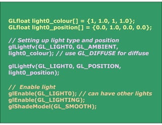 // Enable light
glEnable(GL_LIGHT0); // can have other lights
glEnable(GL_LIGHTING);
glShadeModel(GL_SMOOTH);
GLfloat light0_colour[] = {1, 1.0, 1, 1.0};
GLfloat light0_position[] = {0.0, 1.0, 0.0, 0.0};
// Setting up light type and position
glLightfv(GL_LIGHT0, GL_AMBIENT,
light0_colour); // use GL_DIFFUSE for diffuse
glLightfv(GL_LIGHT0, GL_POSITION,
light0_position);
 