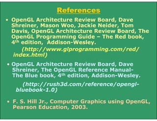 References
• OpenGL Architecture Review Board, Dave
Shreiner, Mason Woo, Jackie Neider, Tom
Davis, OpenGL Architecture Review Board, The
OpenGL Programming Guide – The Red book,
4th edition, Addison-Wesley.
(http://www.glprogramming.com/red/
index.html)
• OpenGL Architecture Review Board, Dave
Shreiner, The OpenGL Reference Manual-
The Blue book, 4th edition, Addison-Wesley.
(http://rush3d.com/reference/opengl-
bluebook-1.0)
• F. S. Hill Jr., Computer Graphics using OpenGL,
Pearson Education, 2003.
 