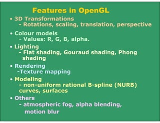 Features in OpenGL
• Others
- atmospheric fog, alpha blending,
motion blur
• 3D Transformations
- Rotations, scaling, translation, perspective
• Colour models
- Values: R, G, B, alpha.
• Lighting
- Flat shading, Gouraud shading, Phong
shading
• Rendering
-Texture mapping
• Modeling
- non-uniform rational B-spline (NURB)
curves, surfaces
 