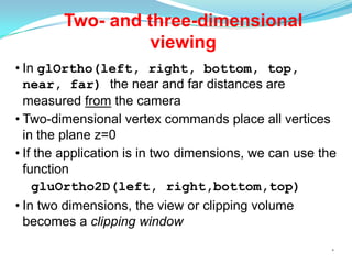 Two- and three-dimensional
viewing
• In glOrtho(left, right, bottom, top,
near, far) the near and far distances are
measured from the camera
• Two-dimensional vertex commands place all vertices
in the plane z=0
• If the application is in two dimensions, we can use the
function
gluOrtho2D(left, right,bottom,top)
• In two dimensions, the view or clipping volume
becomes a clipping window
*

 