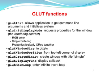 GLUT functions
•glutInit allows application to get command line
arguments and initializes system
•gluInitDisplayMode requests properties for the window
(the rendering context)
- RGB color
- Single buffering
- Properties logically ORed together

•glutWindowSize in pixels
•glutWindowPosition from top-left corner of display
•glutCreateWindow create window with title “simple”
•glutDisplayFunc display callback
•glutMainLoop enter infinite event loop
*

 