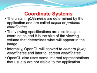 Coordinate Systems

• The units in glVertex are determined by the
application and are called object or problem
coordinates
• The viewing specifications are also in object
coordinates and it is the size of the viewing
volume that determines what will appear in the
image
• Internally, OpenGL will convert to camera (eye)
coordinates and later to screen coordinates
• OpenGL also uses some internal representations
that usually are not visible to the application
*

 