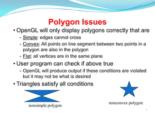 Polygon Issues
• OpenGL will only display polygons correctly that are
- Simple: edges cannot cross
- Convex: All points on line segment between two points in a
polygon are also in the polygon
- Flat: all vertices are in the same plane

• User program can check if above true
- OpenGL will produce output if these conditions are violated
but it may not be what is desired

• Triangles satisfy all conditions

nonsimple polygon

nonconvex polygon
*

 