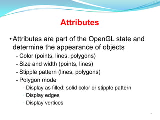 Attributes
• Attributes are part of the OpenGL state and
determine the appearance of objects
- Color (points, lines, polygons)
- Size and width (points, lines)
- Stipple pattern (lines, polygons)
- Polygon mode
• Display as filled: solid color or stipple pattern
• Display edges
• Display vertices
*

 