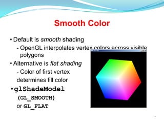 Smooth Color
• Default is smooth shading
- OpenGL interpolates vertex colors across visible
polygons
• Alternative is flat shading
- Color of first vertex
determines fill color

•glShadeModel
(GL_SMOOTH)
or GL_FLAT
*

 