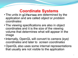 Coordinate Systems

• The units in glVertex are determined by the
application and are called object or problem
coordinates
• The viewing specifications are also in object
coordinates and it is the size of the viewing
volume that determines what will appear in the
image
• Internally, OpenGL will convert to camera (eye)
coordinates and later to screen coordinates
• OpenGL also uses some internal representations
that usually are not visible to the application
*

 
