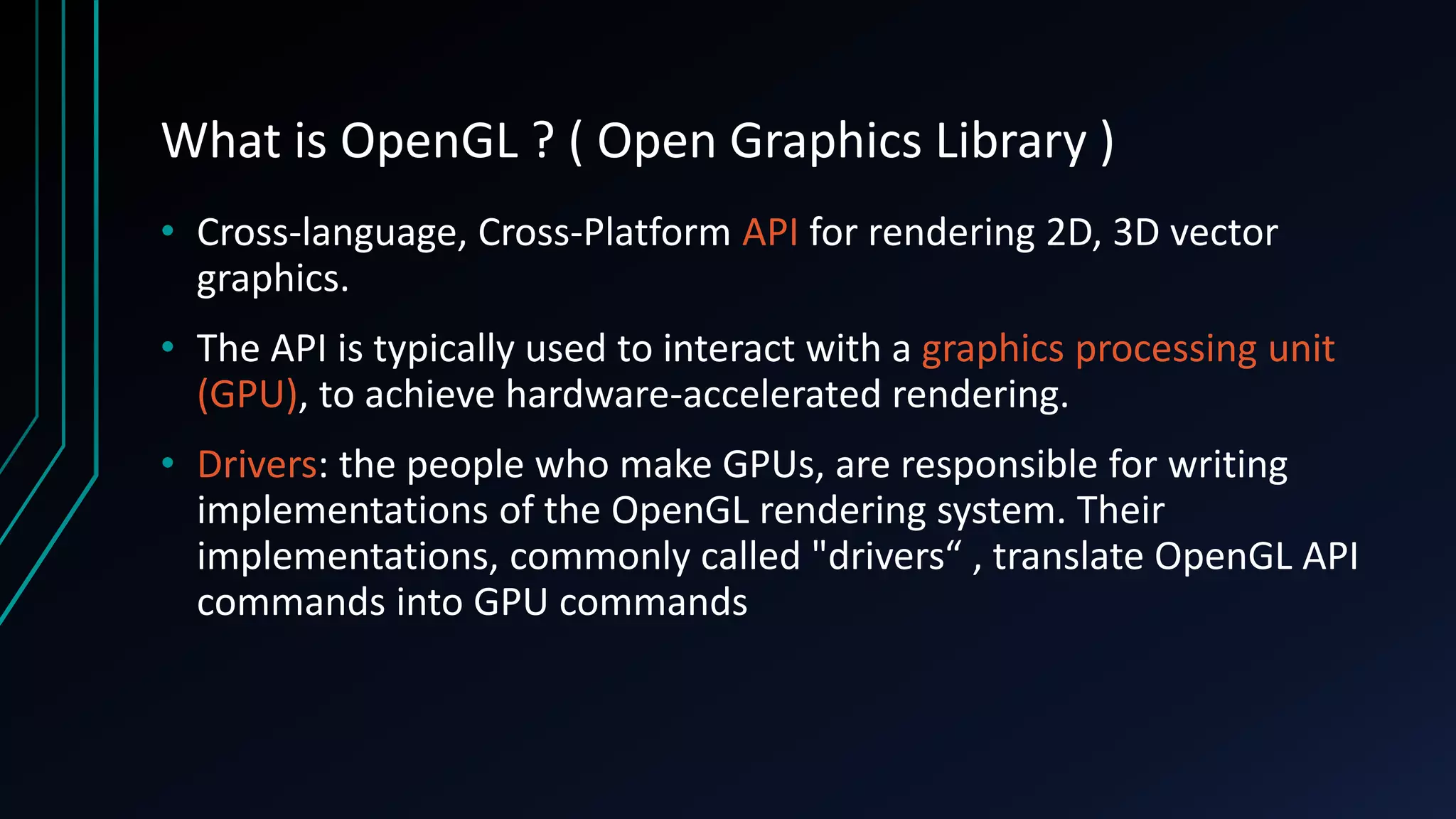 What is OpenGL ? ( Open Graphics Library )
• Cross-language, Cross-Platform API for rendering 2D, 3D vector
graphics.
• The API is typically used to interact with a graphics processing unit
(GPU), to achieve hardware-accelerated rendering.
• Drivers: the people who make GPUs, are responsible for writing
implementations of the OpenGL rendering system. Their
implementations, commonly called "drivers“ , translate OpenGL API
commands into GPU commands
 