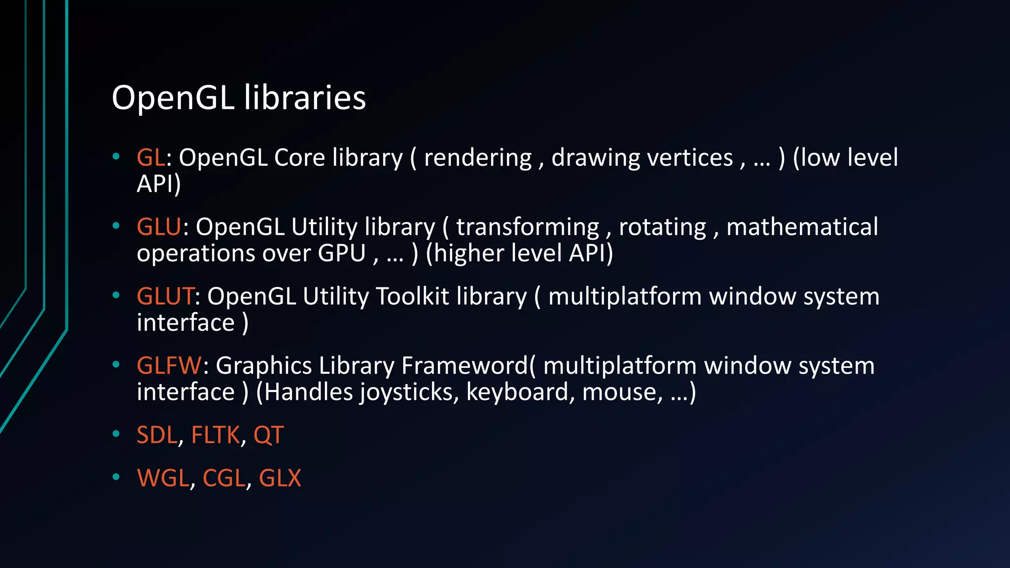 OpenGL libraries
• GL: OpenGL Core library ( rendering , drawing vertices , … ) (low level
API)
• GLU: OpenGL Utility library ( transforming , rotating , mathematical
operations over GPU , … ) (higher level API)
• GLUT: OpenGL Utility Toolkit library ( multiplatform window system
interface )
• GLFW: Graphics Library Frameword( multiplatform window system
interface ) (Handles joysticks, keyboard, mouse, …)
• SDL, FLTK, QT
• WGL, CGL, GLX
 
