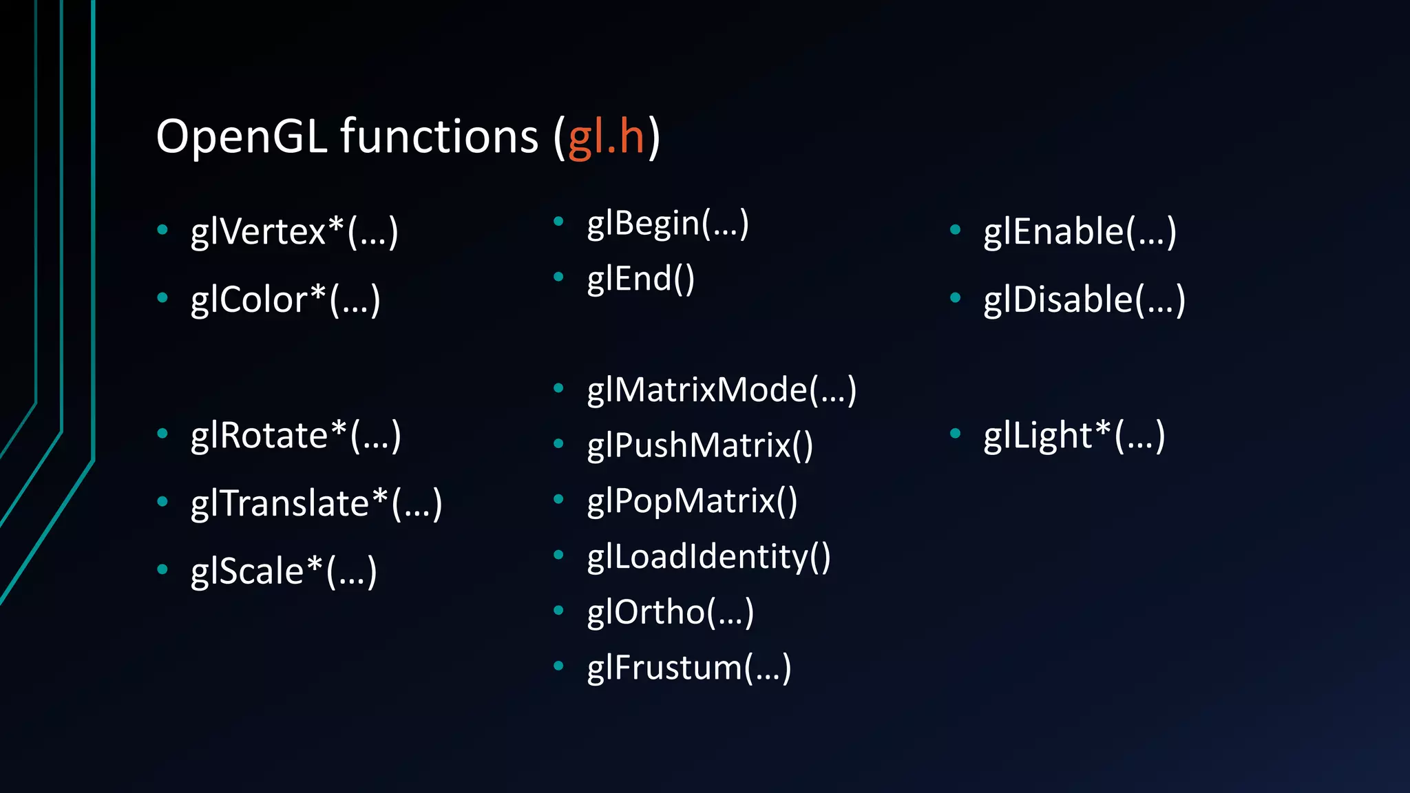 OpenGL functions (gl.h)
• glVertex*(…)
• glColor*(…)
• glRotate*(…)
• glTranslate*(…)
• glScale*(…)
• glBegin(…)
• glEnd()
• glMatrixMode(…)
• glPushMatrix()
• glPopMatrix()
• glLoadIdentity()
• glOrtho(…)
• glFrustum(…)
• glEnable(…)
• glDisable(…)
• glLight*(…)
 