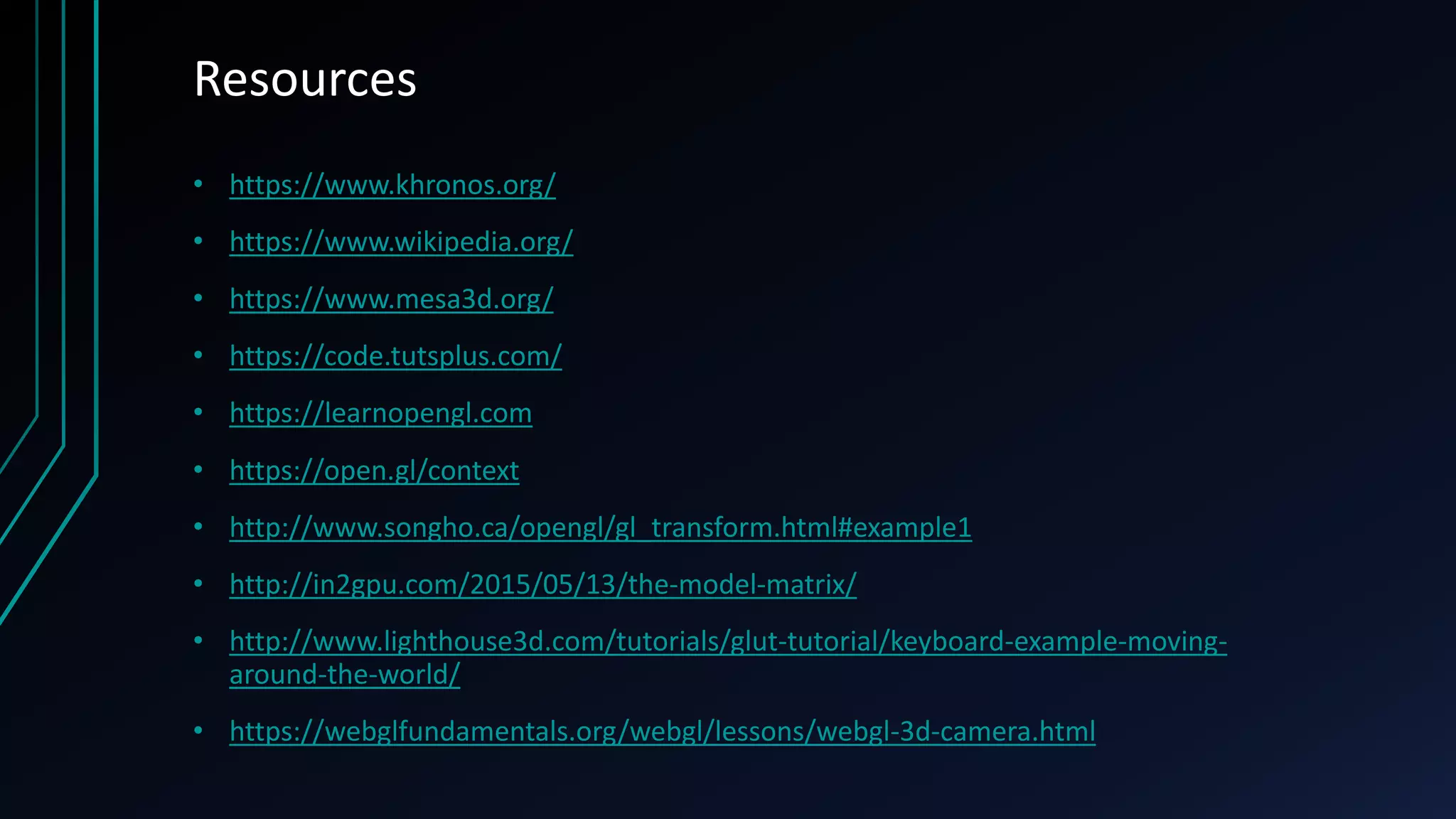 Resources
• https://www.khronos.org/
• https://www.wikipedia.org/
• https://www.mesa3d.org/
• https://code.tutsplus.com/
• https://learnopengl.com
• https://open.gl/context
• http://www.songho.ca/opengl/gl_transform.html#example1
• http://in2gpu.com/2015/05/13/the-model-matrix/
• http://www.lighthouse3d.com/tutorials/glut-tutorial/keyboard-example-moving-
around-the-world/
• https://webglfundamentals.org/webgl/lessons/webgl-3d-camera.html
 