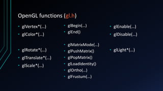 OpenGL functions (gl.h)
• glVertex*(…)
• glColor*(…)
• glRotate*(…)
• glTranslate*(…)
• glScale*(…)
• glBegin(…)
• glEnd()
• glMatrixMode(…)
• glPushMatrix()
• glPopMatrix()
• glLoadIdentity()
• glOrtho(…)
• glFrustum(…)
• glEnable(…)
• glDisable(…)
• glLight*(…)
 