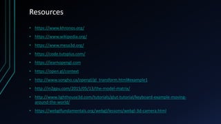 Resources
• https://www.khronos.org/
• https://www.wikipedia.org/
• https://www.mesa3d.org/
• https://code.tutsplus.com/
• https://learnopengl.com
• https://open.gl/context
• http://www.songho.ca/opengl/gl_transform.html#example1
• http://in2gpu.com/2015/05/13/the-model-matrix/
• http://www.lighthouse3d.com/tutorials/glut-tutorial/keyboard-example-moving-
around-the-world/
• https://webglfundamentals.org/webgl/lessons/webgl-3d-camera.html
 