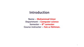 Introduction
1
Name -- Muhammad Umer
Department -- Computer science
Semester -- 8th semester
Course instructor -- Faiz ur Rehman.
 