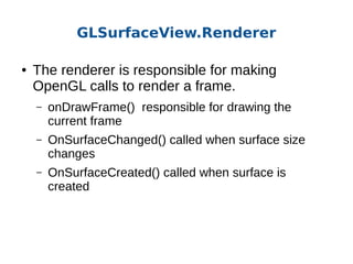 GLSurfaceView.Renderer
●

The renderer is responsible for making
OpenGL calls to render a frame.
–

onDrawFrame() responsible for drawing the
current frame

–

OnSurfaceChanged() called when surface size
changes

–

OnSurfaceCreated() called when surface is
created

 