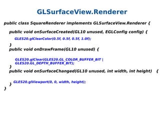 GLSurfaceView.Renderer
public class SquareRenderer implements GLSurfaceView.Renderer {
    public void onSurfaceCreated(GL10 unused, EGLConfig config) {
   
 GLES20.glClearColor(0.5f, 0.5f, 0.5f, 1.0f);
    
    }
    public void onDrawFrame(GL10 unused) {
GLES20.glClear(GLES20.GL_COLOR_BUFFER_BIT |
GLES20.GL_DEPTH_BUFFER_BIT);

    }
    public void onSurfaceChanged(GL10 unused, int width, int height)   {
    
GLES20.glViewport(0, 0, width, height);
    }
}

 