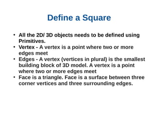 Define a Square
• All the 2D/ 3D objects needs to be defined using
Primitives.
• Vertex - A vertex is a point where two or more
edges meet
• Edges - A vertex (vertices in plural) is the smallest
building block of 3D model. A vertex is a point
where two or more edges meet
• Face is a triangle. Face is a surface between three
corner vertices and three surrounding edges.

 