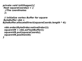 private void initShapes(){
 float squareCoords[] = {
   //The coordinates   
  };
  // initialize vertex Buffer for square
 ByteBuffer vbb =
ByteBuffer.allocateDirect(squareCoords.length * 4);
  vbb.order(ByteOrder.nativeOrder());
  squareVB = vbb.asFloatBuffer(); 
  squareVB.put(squareCoords); 
  squareVB.position(0);
}

 