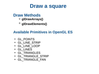 Draw a square
Draw Methods
o

glDrawArrays()

o

glDrawElements()

Available Primitives in OpenGL ES
•
•
•
•
•
•
•

GL_POINTS
GL_LINE_STRIP
GL_LINE_LOOP
GL_LINES
GL_TRIANGLES
GL_TRIANGLE_STRIP
GL_TRIANGLE_FAN

 
