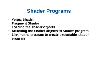 Shader Programs
•
•
•
•
•

Vertex Shader
Fragment Shader
Loading the shader objects
Attaching the Shader objects to Shader program
Linking the program to create executable shader
program

 