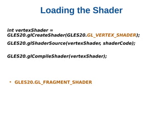 Loading the Shader
int vertexShader =          
GLES20.glCreateShader(GLES20.GL_VERTEX_SHADER);
GLES20.glShaderSource(vertexShader, shaderCode);
GLES20.glCompileShader(vertexShader);

• GLES20.GL_FRAGMENT_SHADER

 
