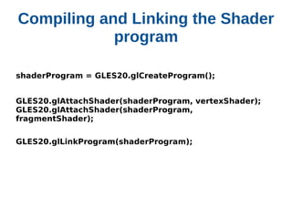 Compiling and Linking the Shader
program
shaderProgram = GLES20.glCreateProgram();
GLES20.glAttachShader(shaderProgram, vertexShader); 
GLES20.glAttachShader(shaderProgram,
fragmentShader);
GLES20.glLinkProgram(shaderProgram);

 