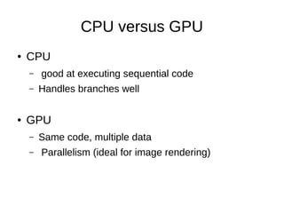 CPU versus GPU
●

CPU
–
–

●

good at executing sequential code
Handles branches well

GPU
–
–

Same code, multiple data
Parallelism (ideal for image rendering)

 