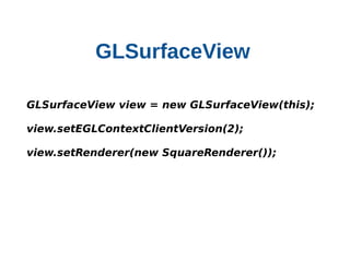 GLSurfaceView
    

    GLSurfaceView view = new GLSurfaceView(this);
    view.setEGLContextClientVersion(2);
    view.setRenderer(new SquareRenderer());

 