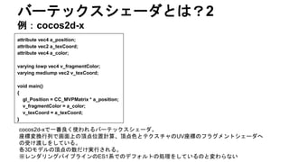 バーテックスシェーダとは？2
例：cocos2d-x
attribute vec4 a_position;
attribute vec2 a_texCoord;
attribute vec4 a_color;
varying lowp vec4 v_fragmentColor;
varying mediump vec2 v_texCoord;
void main()
{
gl_Position = CC_MVPMatrix * a_position;
v_fragmentColor = a_color;
v_texCoord = a_texCoord;
}
cocos2d-xで一番良く使われるバーテックスシェーダ。
座標変換行列で画面上の頂点位置計算、頂点色とテクスチャのUV座標のフラグメントシェーダへ
の受け渡しをしている。
各3Dモデルの頂点の数だけ実行される。
※レンダリングパイプラインのES1系でのデフォルトの処理をしているのと変わらない
 