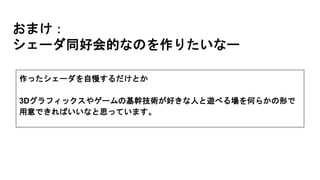 おまけ：
シェーダ同好会的なのを作りたいなー
作ったシェーダを自慢するだけとか
3Dグラフィックスやゲームの基幹技術が好きな人と遊べる場を何らかの形で
用意できればいいなと思っています。
 