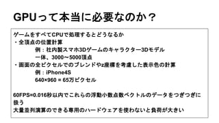 GPUって本当に必要なのか？
ゲームをすべてCPUで処理するとどうなるか
・全頂点の位置計算
例：社内製スマホ3Dゲームのキャラクター3Dモデル
一体、3000〜5000頂点
・画面の全ピクセルでのブレンドやz座標を考慮した表示色の計算
例：iPhone4S
640×960 = 65万ピクセル
60FPS=0.016秒以内でこれらの浮動小数点数ベクトルのデータをつぎつぎに
扱う
大量並列演算のできる専用のハードウェアを使わないと負荷が大きい
 