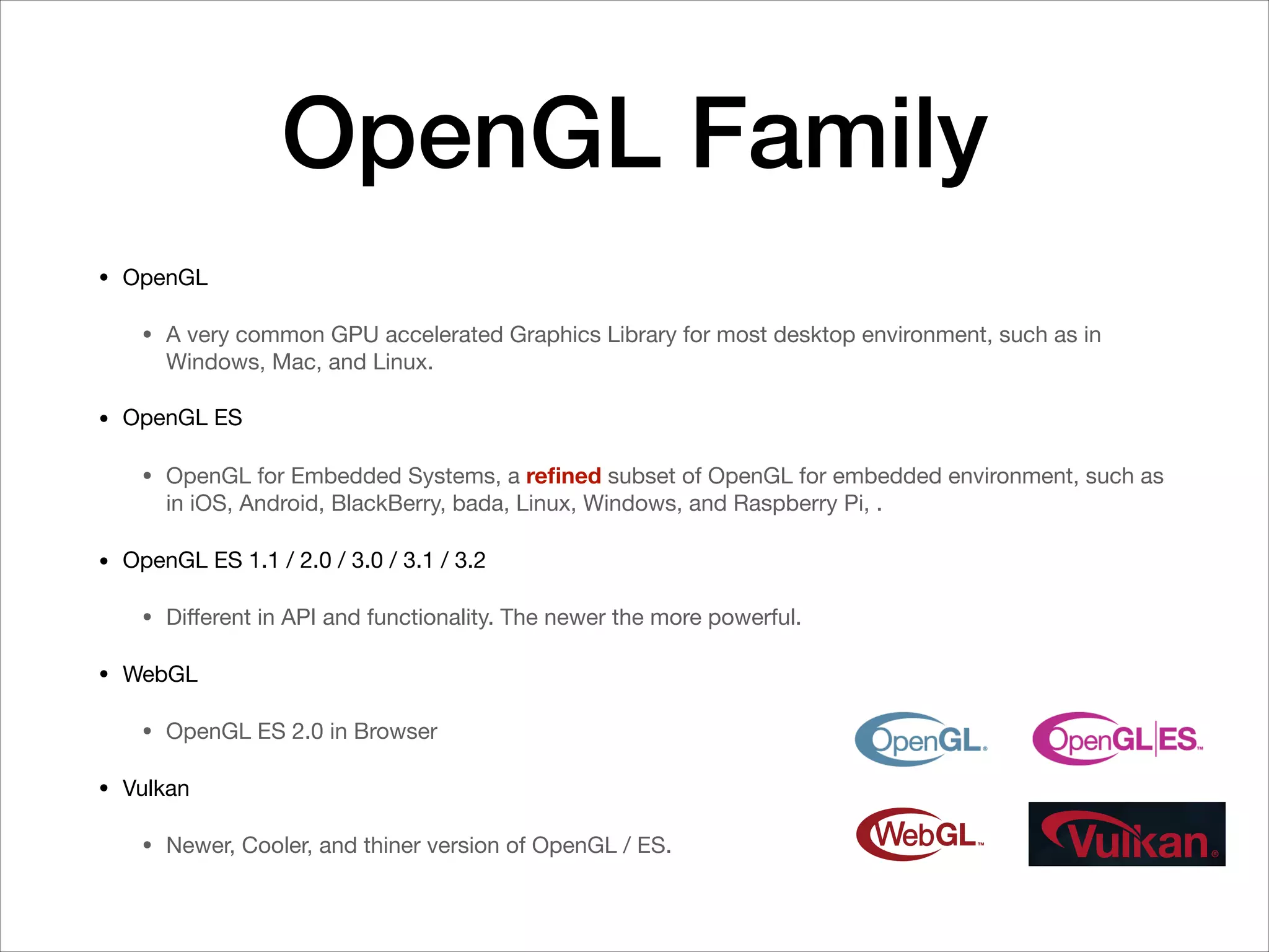 OpenGL Family
• OpenGL

• A very common GPU accelerated Graphics Library for most desktop environment, such as in
Windows, Mac, and Linux.

• OpenGL ES

• OpenGL for Embedded Systems, a reﬁned subset of OpenGL for embedded environment, such as
in iOS, Android, BlackBerry, bada, Linux, Windows, and Raspberry Pi, .

• OpenGL ES 1.1 / 2.0 / 3.0 / 3.1 / 3.2

• Diﬀerent in API and functionality. The newer the more powerful.

• WebGL

• OpenGL ES 2.0 in Browser

• Vulkan

• Newer, Cooler, and thiner version of OpenGL / ES.
 