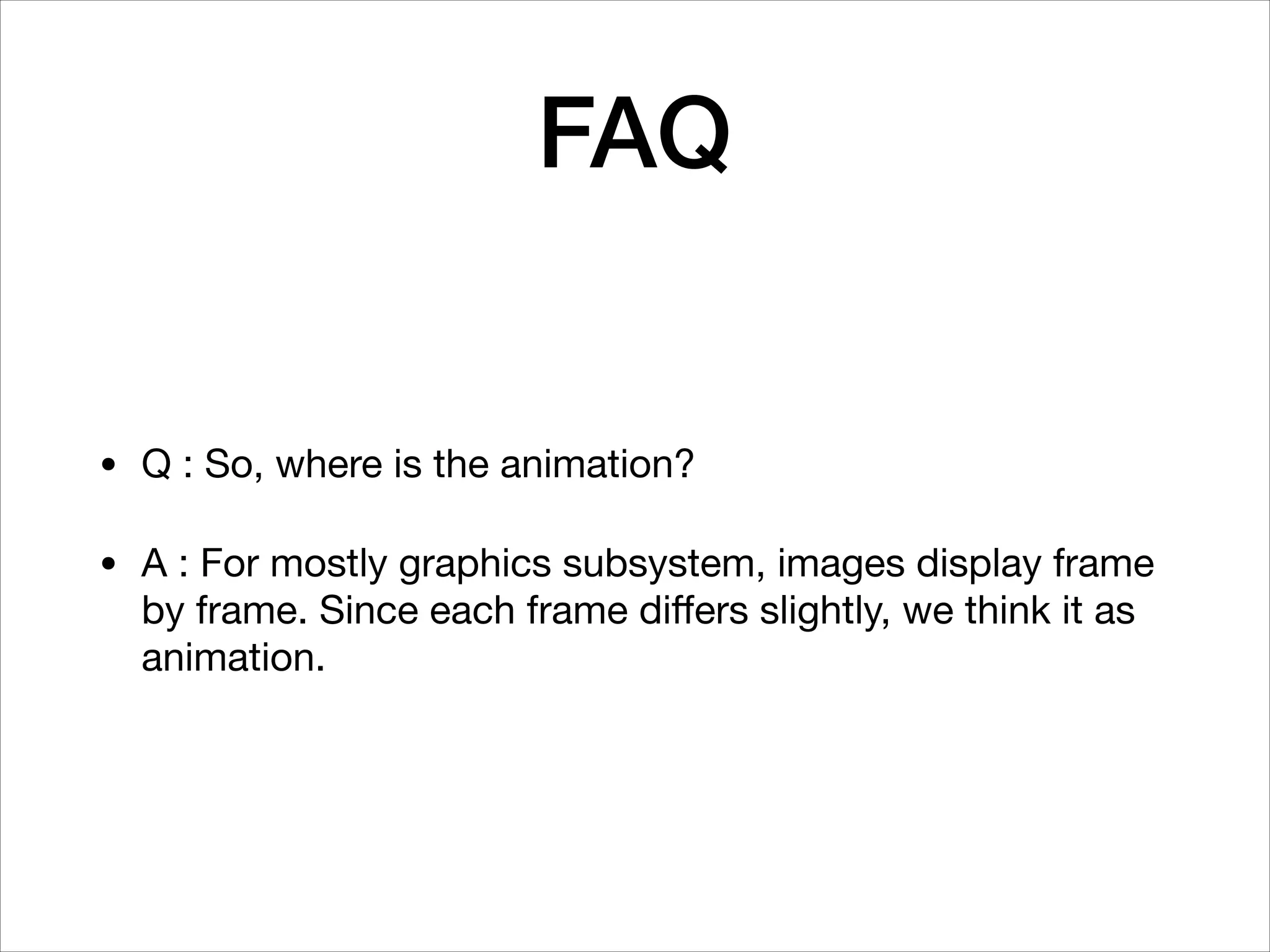 FAQ
• Q : So, where is the animation?

• A : For mostly graphics subsystem, images display frame
by frame. Since each frame diﬀers slightly, we think it as
animation.
 