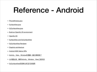 Reference - Android
• PhoneWindow.java

• SurfaceView.java

• GLSurfaceView.java

• Build an OpenGL ES environment

• OpenGL ES

• SurfaceView and GLSurfaceView

• GLSurfaceView.Renderer

• Graphics architecture

• Android NDK Native APIs

• Activity View Window 

• Activity Window View 

• GLSurfaceView
 
