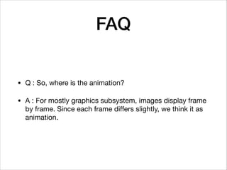 FAQ
• Q : So, where is the animation?

• A : For mostly graphics subsystem, images display frame
by frame. Since each frame diﬀers slightly, we think it as
animation.
 