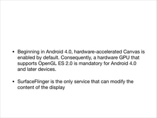 • Beginning in Android 4.0, hardware-accelerated Canvas is
enabled by default. Consequently, a hardware GPU that
supports OpenGL ES 2.0 is mandatory for Android 4.0
and later devices. 

• SurfaceFlinger is the only service that can modify the
content of the display
 