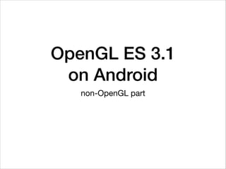 OpenGL ES 3.1  
on Android
non-OpenGL part
 