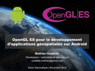 OpenGL ES pour le développement 
d’applications géospatiales sur Android 
Mathieu Ouellette 
Développeur / spécialiste en géomatique 
ouellette.mathieu@gmail.com 
Vision Géomatique | Novembre 2014 
 