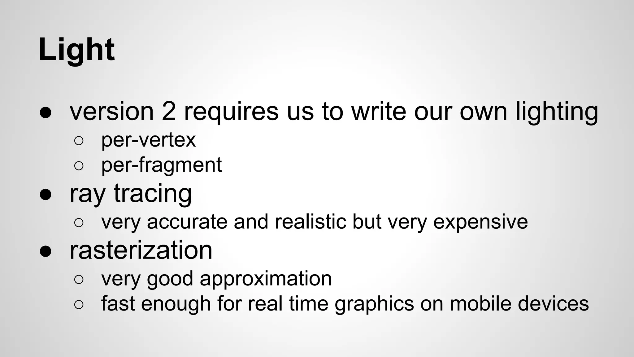 Light
● version 2 requires us to write our own lighting
○ per-vertex
○ per-fragment

● ray tracing
○ very accurate and realistic but very expensive

● rasterization
○ very good approximation
○ fast enough for real time graphics on mobile devices

 