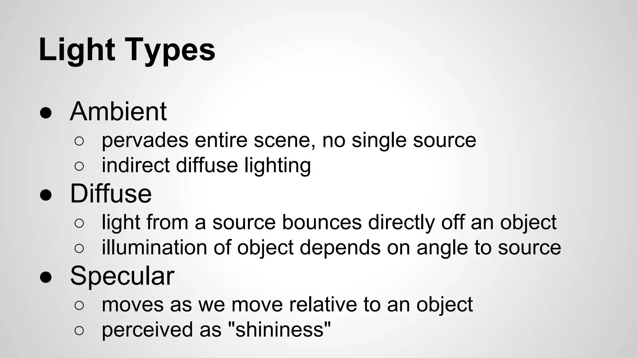 Light Types
● Ambient
○ pervades entire scene, no single source
○ indirect diffuse lighting

● Diffuse
○ light from a source bounces directly off an object
○ illumination of object depends on angle to source

● Specular
○ moves as we move relative to an object
○ perceived as "shininess"

 
